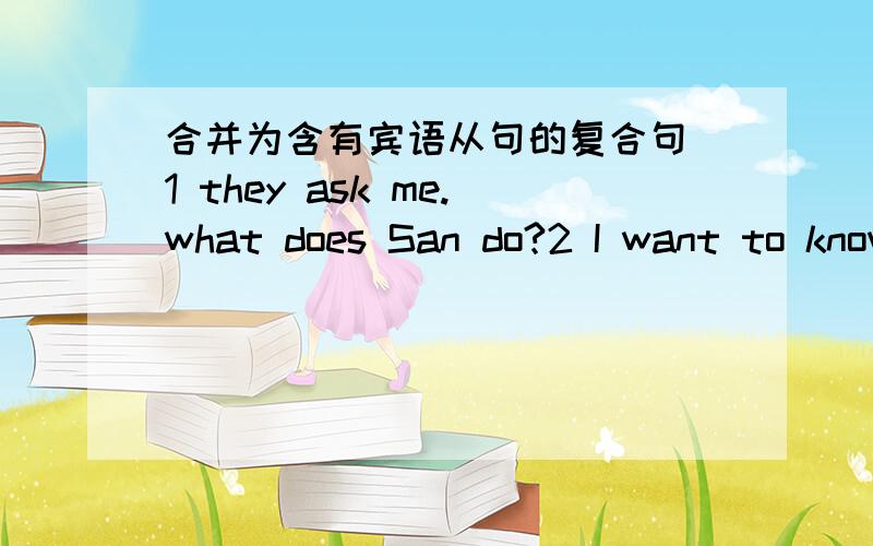 合并为含有宾语从句的复合句 1 they ask me.what does San do?2 I want to know.When can you get home3 can you tell me?Why are you late for school today?4what time did Danny get up?I don‘t know.5Mart asked Tim.Where were the skirts on sale