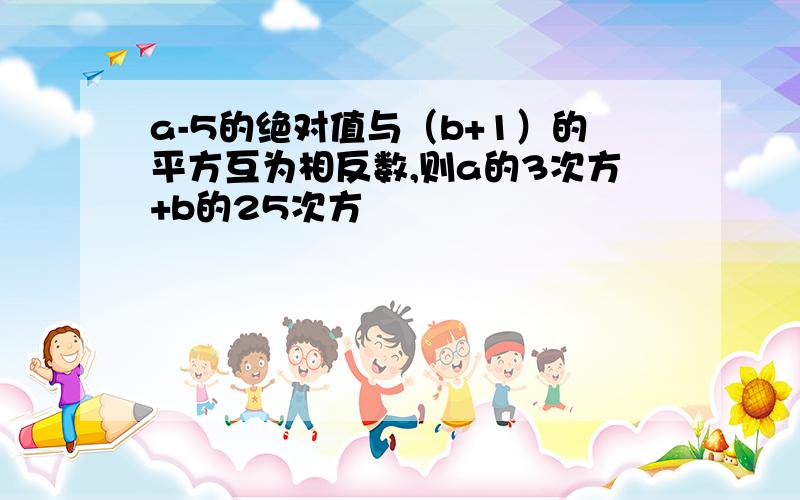 a-5的绝对值与（b+1）的平方互为相反数,则a的3次方+b的25次方