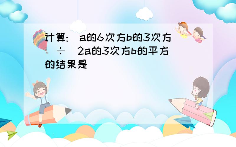 计算:(a的6次方b的3次方)÷(2a的3次方b的平方)的结果是