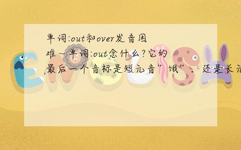 单词:out和over发音困难～单词:out念什么?它的最后一个音标是短元音”饿”．还是长元音”饿”啊．如果是短元音”饿”,我读的时候特别别扭,因为短”饿”在发音时规定舌头抵下齿龈,但我总