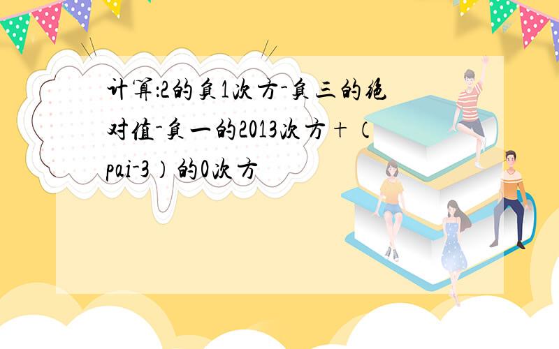 计算：2的负1次方-负三的绝对值-负一的2013次方+（pai-3）的0次方