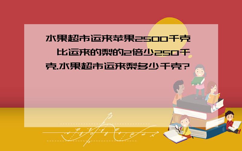 水果超市运来苹果2500千克,比运来的梨的2倍少250千克.水果超市运来梨多少千克?