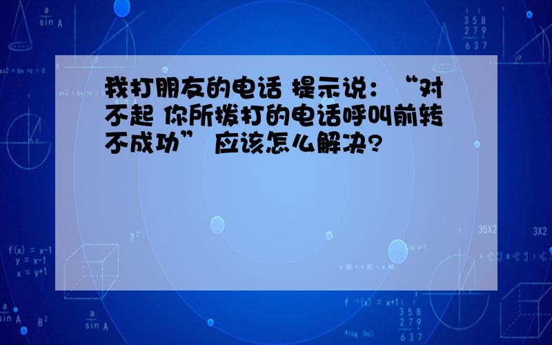 我打朋友的电话 提示说：“对不起 你所拨打的电话呼叫前转不成功” 应该怎么解决?