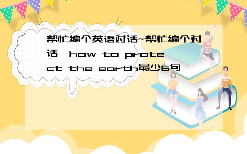 帮忙编个英语对话~帮忙编个对话、how to protect the earth最少6句