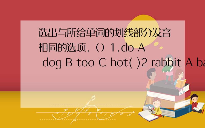 选出与所给单词的划线部分发音相同的选项.（）1.do A dog B too C hot( )2 rabbit A basket B car C apple( )3 clock Ahome B woman C doctor( )4 bike A in B like C sing( )5 you A my B yes C happy( )6 student A bus B mum C computer( )7 th