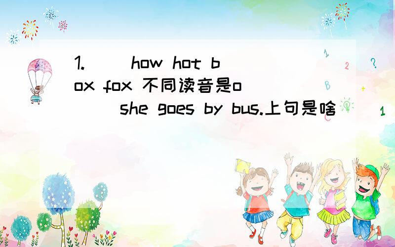 1.( )how hot box fox 不同读音是o （ ）she goes by bus.上句是啥