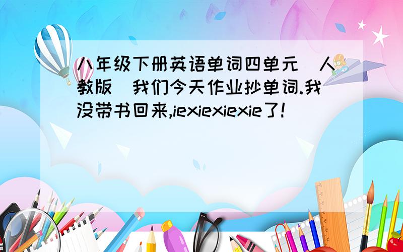 八年级下册英语单词四单元（人教版）我们今天作业抄单词.我没带书回来,iexiexiexie了!