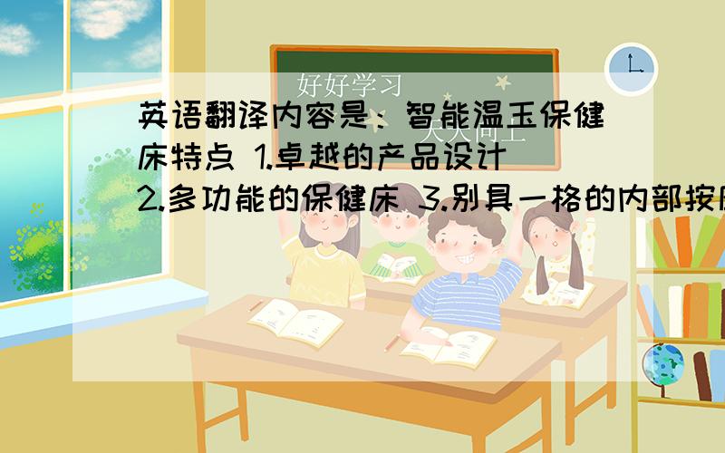 英语翻译内容是：智能温玉保健床特点 1.卓越的产品设计 2.多功能的保健床 3.别具一格的内部按摩头设计 4.低噪音内部移动方式 5.方便的遥控器支持插座 6.一体化的遥控器.人体的重要穴道都