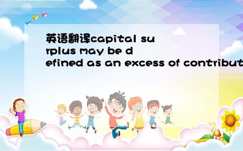 英语翻译capital surplus may be defined as an excess of contributed capital over legal capital the term legal capital applies to all capital which the law requires a corporation to retain intact for the benefit of creditors,it is synonymous by the