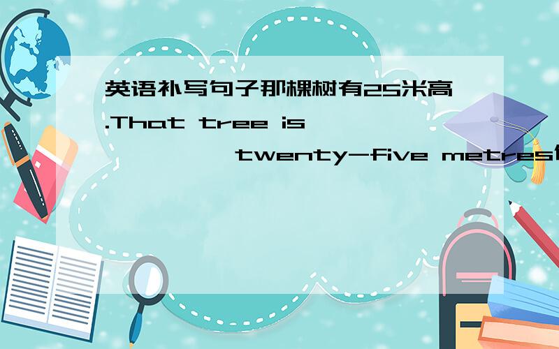 英语补写句子那棵树有25米高.That tree is —— —— twenty-five metres依照我的看法,你爸爸说的没错—— ——,what your father said is not wrong这个句子是由12个单词组成的.The sentence—— —— —— ——