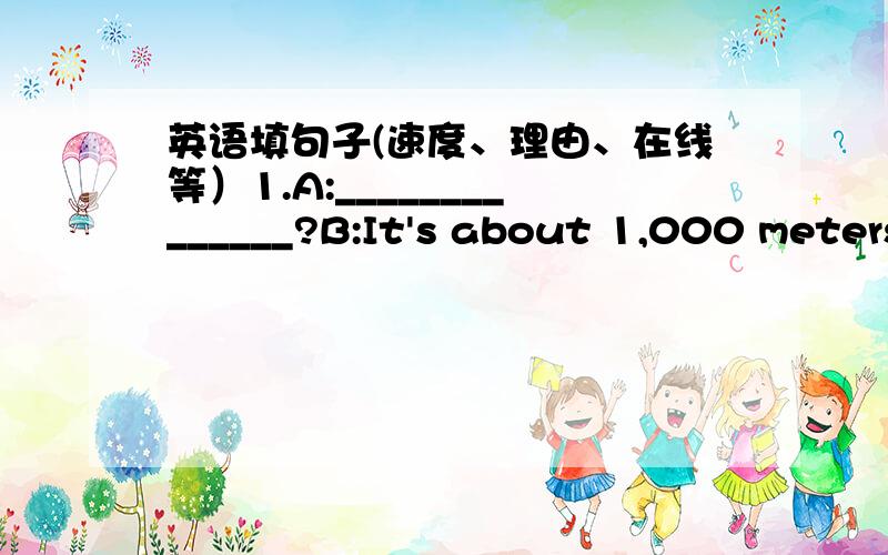 英语填句子(速度、理由、在线等）1.A:______________?B:It's about 1,000 meters away from here.2.A:___________?B:It takes about fifteen minutes.3.A:——————？B:You can take the No.5 bus.It'll take you there.