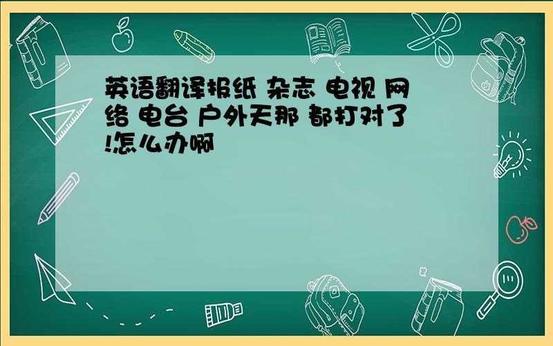 英语翻译报纸 杂志 电视 网络 电台 户外天那 都打对了!怎么办啊