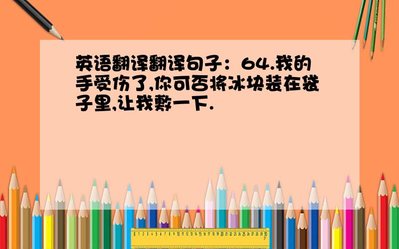 英语翻译翻译句子：64.我的手受伤了,你可否将冰块装在袋子里,让我敷一下.