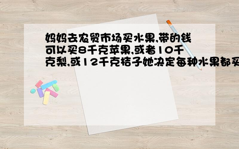 妈妈去农贸市场买水果,带的钱可以买8千克苹果,或者10千克梨,或12千克桔子她决定每种水果都买一点,买的一样多,妈妈三种水果各买多少千克?是她决定每种水果都买一点，花的钱一样多，妈