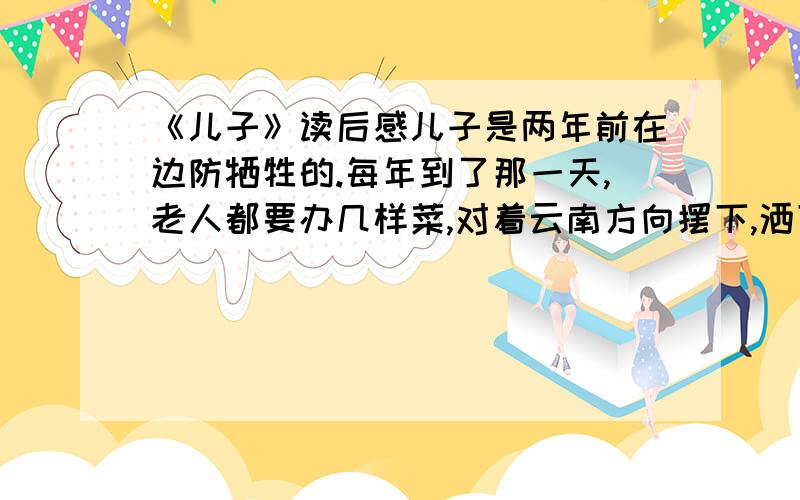 《儿子》读后感儿子是两年前在边防牺牲的.每年到了那一天,老人都要办几样菜,对着云南方向摆下,洒下几杯酒.儿子生前最爱喝酒,老人没掉泪,这是典型的山民性格：坚毅、强悍.每月都要收