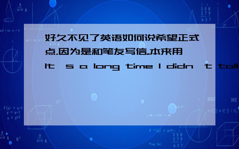 好久不见了英语如何说希望正式点，因为是和笔友写信。本来用It's a long time I didn't talk with you,又觉得不是很好，