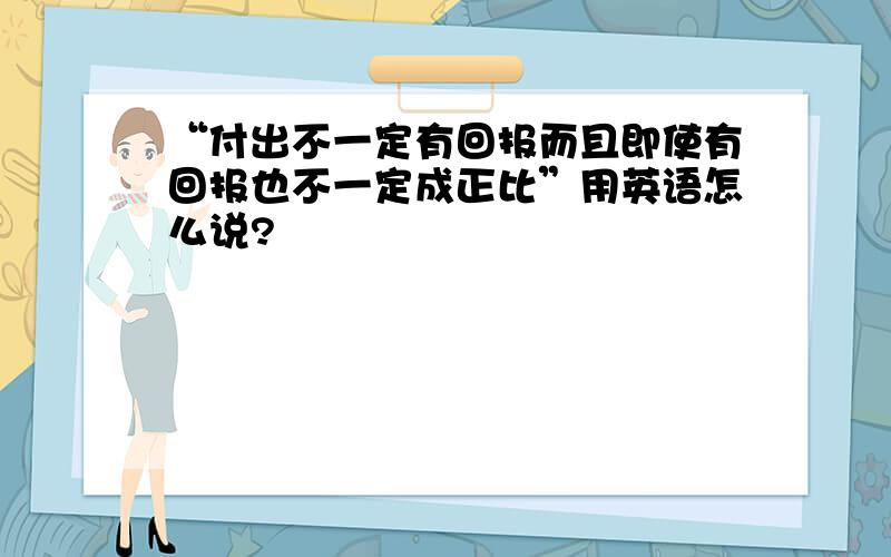 “付出不一定有回报而且即使有回报也不一定成正比”用英语怎么说?