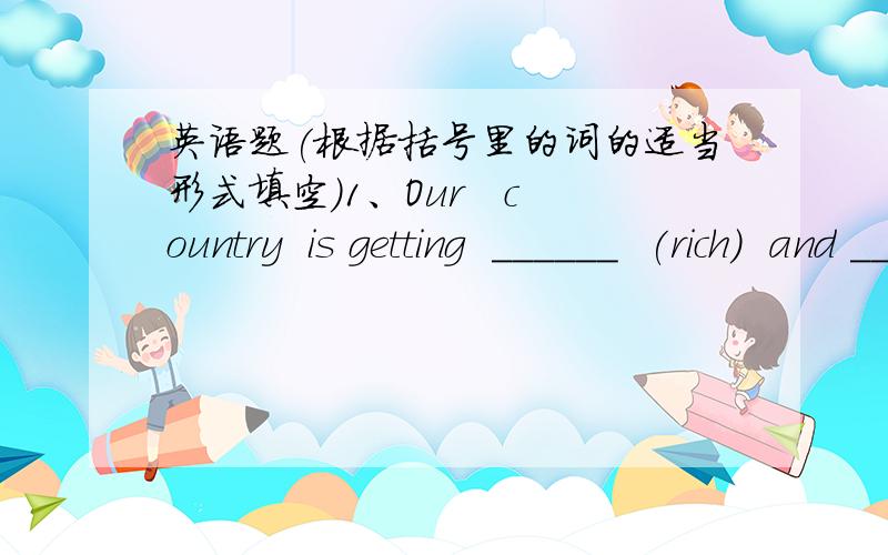 英语题(根据括号里的词的适当形式填空）1、Our   country  is getting  ______  (rich)  and _______ (strong).2、They  are  _______ (colour)   the  pictures.