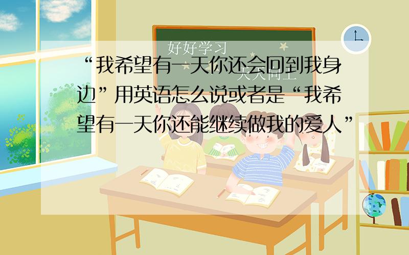 “我希望有一天你还会回到我身边”用英语怎么说或者是“我希望有一天你还能继续做我的爱人”