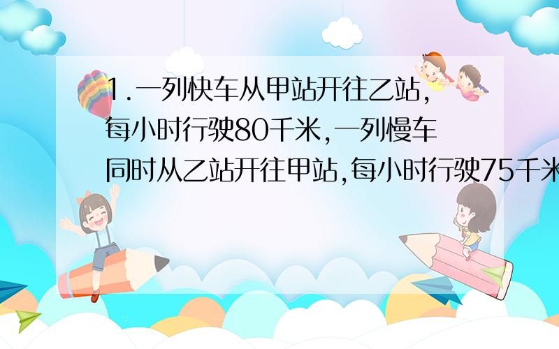 1.一列快车从甲站开往乙站,每小时行驶80千米,一列慢车同时从乙站开往甲站,每小时行驶75千米,两列车在离甲乙两站中点15千米处相遇.求甲乙两站的距离是多少千米?补:上题是中点,不是终点!2.