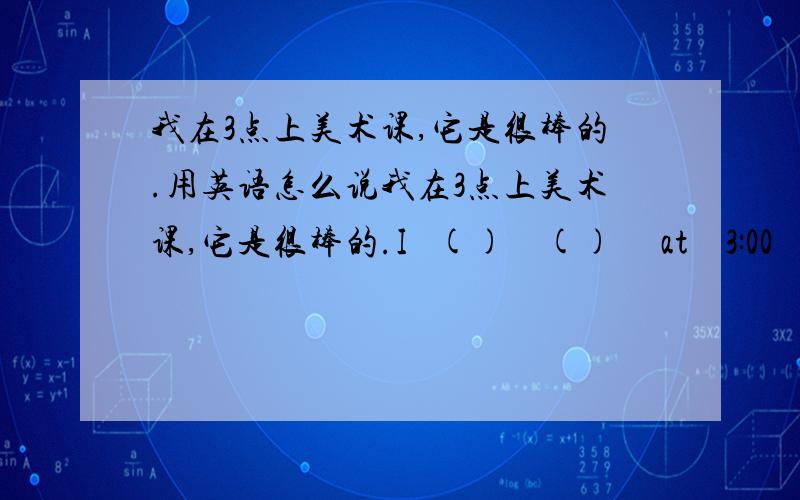 我在3点上美术课,它是很棒的.用英语怎么说我在3点上美术课,它是很棒的.I   ()    ()     at    3:00    ,it's   cool.       用英语怎么说?午饭是从12点到1点.   Luch    is   ()       12:00    ()　1：00．