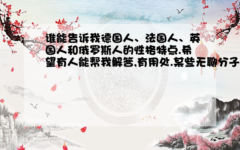 谁能告诉我德国人、法国人、英国人和俄罗斯人的性格特点.希望有人能帮我解答,有用处.某些无聊分子,别跟我说什么先弄明白中国人的性格,我问这个自然有我的需要,少扯皮.怎么不太一样?