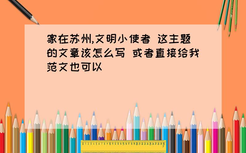 家在苏州,文明小使者 这主题的文章该怎么写 或者直接给我范文也可以