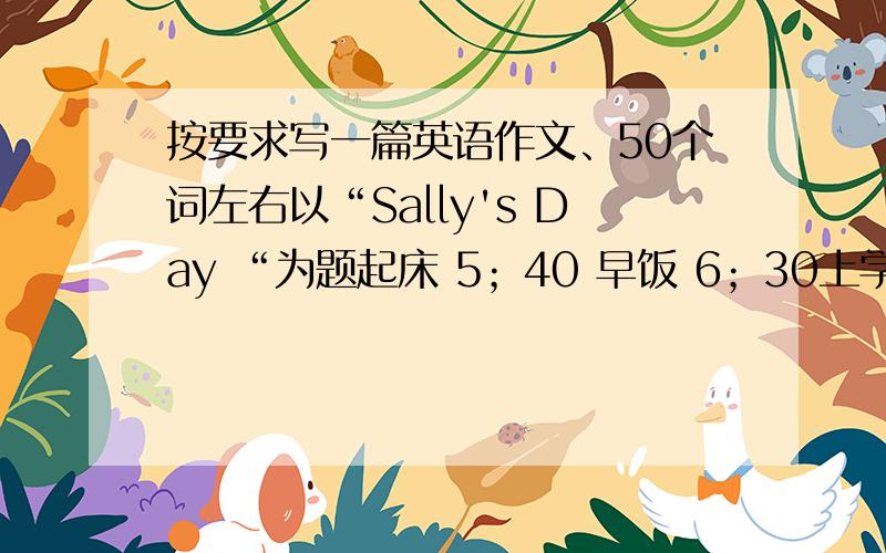 按要求写一篇英语作文、50个词左右以“Sally's Day “为题起床 5；40 早饭 6；30上学 7；30上课 8；00午饭 12；007；00看电视 9；00上床睡觉 10；00