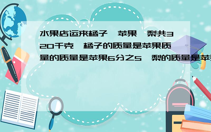 水果店运来橘子、苹果、梨共320千克,橘子的质量是苹果质量的质量是苹果6分之5,梨的质量是苹果的30%.水果店运来橘子、苹果、梨共320千克,橘子的质量是苹果质量的质量是苹果6分之5,梨的质