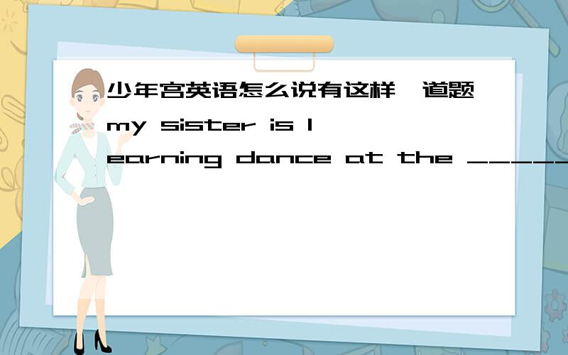 少年宫英语怎么说有这样一道题my sister is learning dance at the ______ palace.请问此空是填children's 还是 children我认为是前者 可为什么答案给出的是后者,而且解释的是专有名词 请问究竟是哪个?