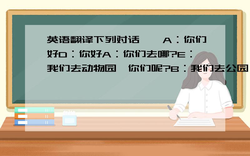 英语翻译下列对话……A：你们好D：你好A：你们去哪?E：我们去动物园,你们呢?B：我们去公园,但我们不知道路,你们知道吗?D：对不起,我们也不知道.E：那里有位女警察,你们可以问问她B：谢