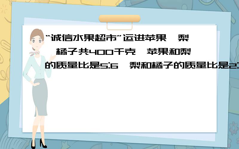 “诚信水果超市”运进苹果、梨、橘子共400千克,苹果和梨的质量比是5:6,梨和橘子的质量比是2:3,运进苹果、梨、橘子各多少千克?