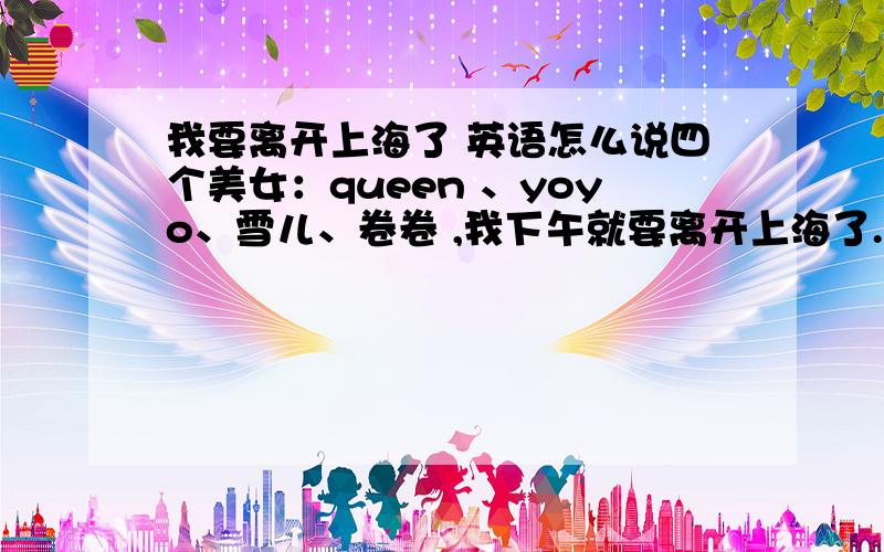 我要离开上海了 英语怎么说四个美女：queen 、yoyo、雪儿、卷卷 ,我下午就要离开上海了.希望你们每天开心、幸福YOYO今天要搬家 辛苦了 ,对不起哦 不能帮你 总之 你们每天都有幸福 享受生活