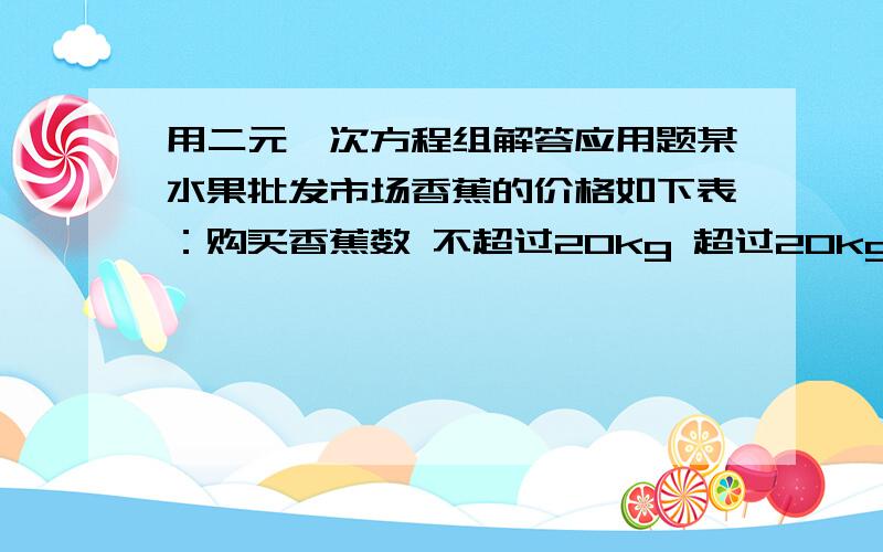 用二元一次方程组解答应用题某水果批发市场香蕉的价格如下表：购买香蕉数 不超过20kg 超过20kg但不超过40kg 40kg以上每千克价格 6元 5元 4元张强两次共购买香蕉50kg（第二次多于第一次）,共