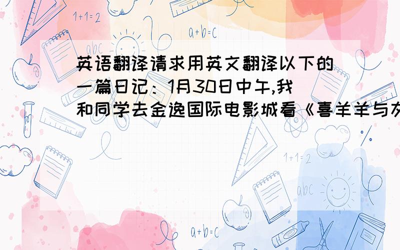 英语翻译请求用英文翻译以下的一篇日记：1月30日中午,我和同学去金逸国际电影城看《喜羊羊与灰太狼之虎虎生威》.我们在电影院的大厅里买了许多食物,然后走进放映厅.放映厅里人很多,