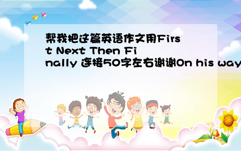 帮我把这篇英语作文用First Next Then Finally 连接50字左右谢谢On his way he saw some thing on the ground.He looked at it and found it was a snake.It was not dead,but it couldn't move because it was so cold.