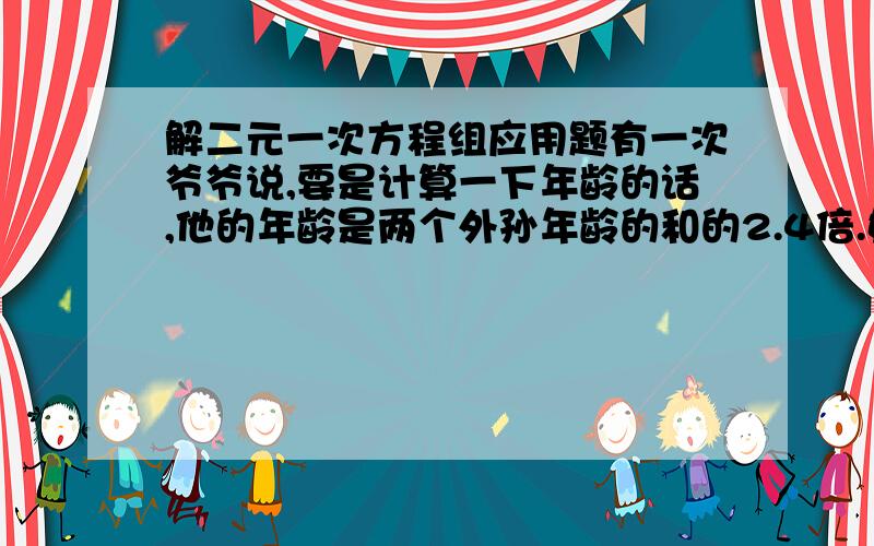 解二元一次方程组应用题有一次爷爷说,要是计算一下年龄的话,他的年龄是两个外孙年龄的和的2.4倍.奶奶说,她的年龄是大外孙年龄的4倍,是小外孙年龄的5倍,问两个外孙各多少岁?