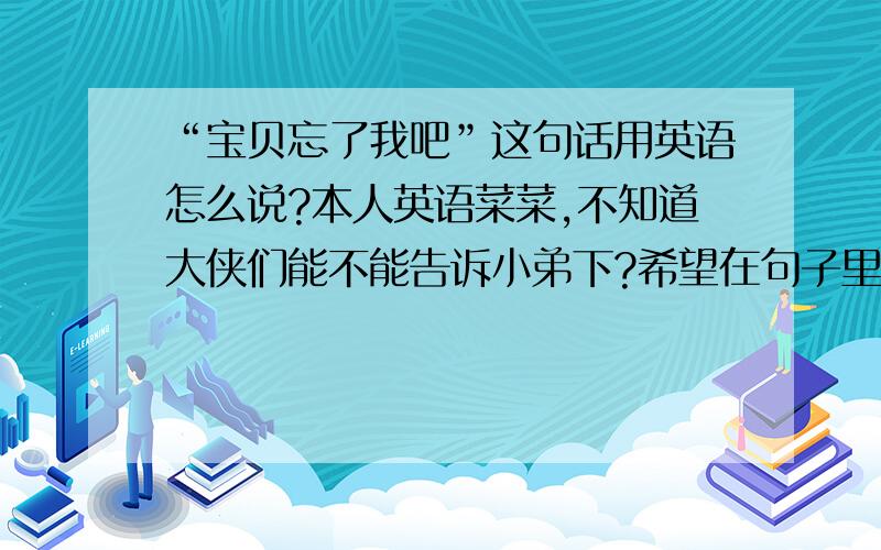 “宝贝忘了我吧”这句话用英语怎么说?本人英语菜菜,不知道大侠们能不能告诉小弟下?希望在句子里能够又baby和forget这两单词.