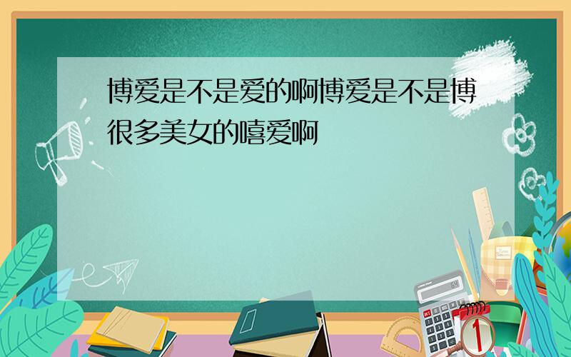 博爱是不是爱的啊博爱是不是博很多美女的嘻爱啊