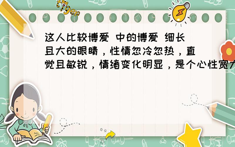 这人比较博爱 中的博爱 细长且大的眼睛，性情忽冷忽热，直觉且敏锐，情绪变化明显，是个心性宽大明朗的博爱主义者