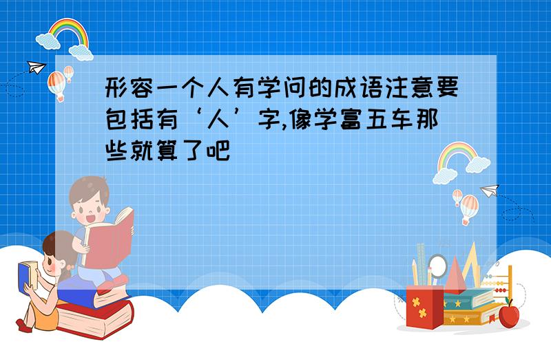 形容一个人有学问的成语注意要包括有‘人’字,像学富五车那些就算了吧