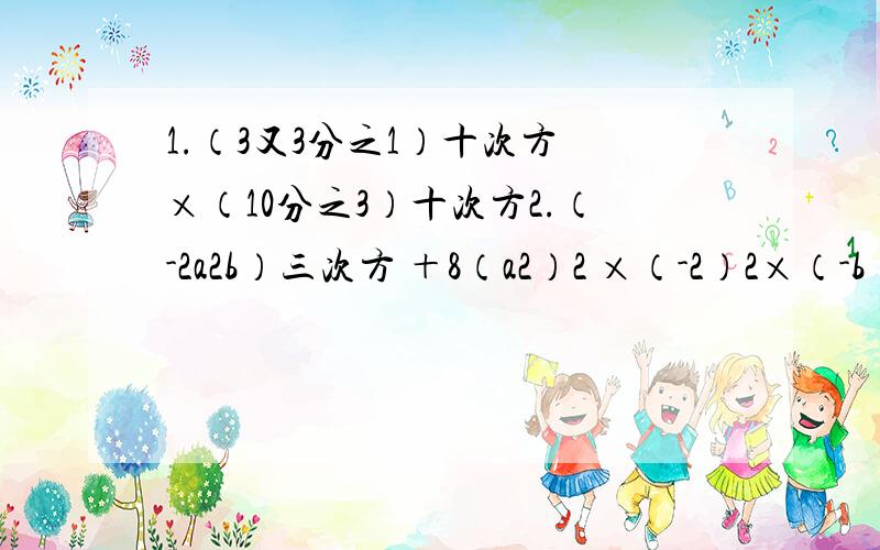 1.（3又3分之1）十次方 ×（10分之3）十次方2.（-2a2b）三次方 ＋8（a2）2 ×（-2）2×（-b）三次方3.（-3a2）三次方×a三次方＋（-4a）2× a七次方-（15a九次方）4.（3×10四次方）2×（2×10三次方）三