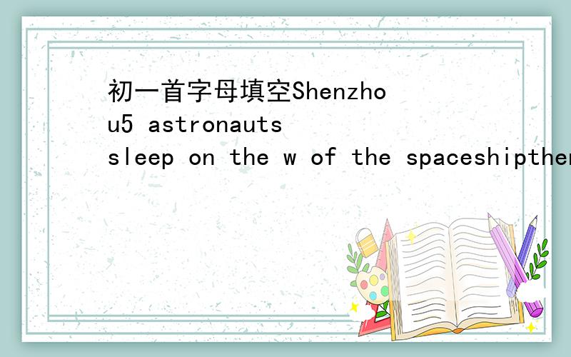 初一首字母填空Shenzhou5 astronauts sleep on the w of the spaceshipthen they float to the food and get it w their mouthsor they may let the food s in the air 首字母填空