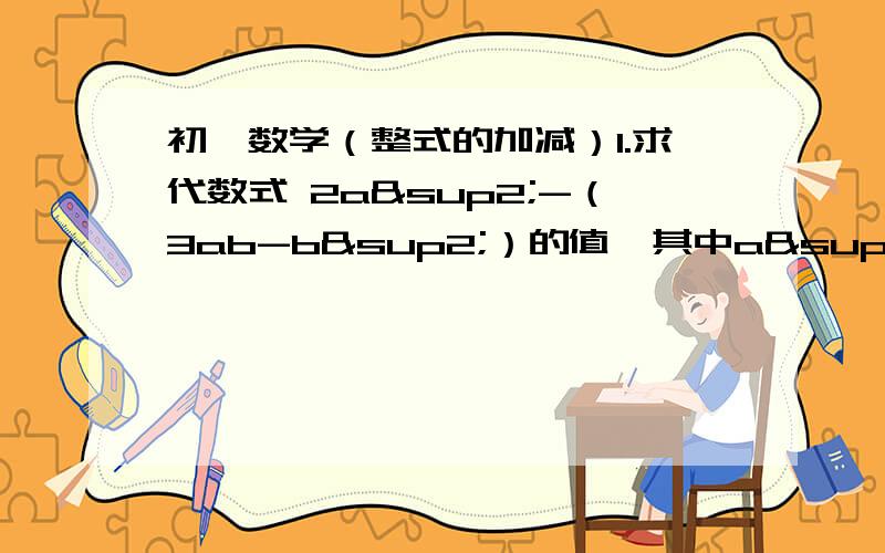 初一数学（整式的加减）1.求代数式 2a²-（3ab-b²）的值,其中a²-b²=5,ab=22.求代数式（5a-3a²-3）-（-2a-a+2）的值,其中a=-2/13.若mn-n=15,m-mn=6,求m-n的值4.一个多项式加上3x²y-3xy²