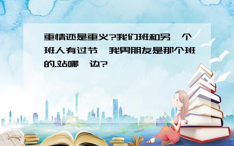 重情还是重义?我们班和另一个班人有过节、我男朋友是那个班的.站哪一边?