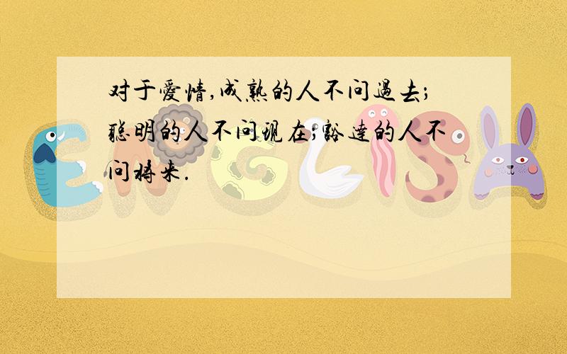 对于爱情,成熟的人不问过去；聪明的人不问现在；豁达的人不问将来.