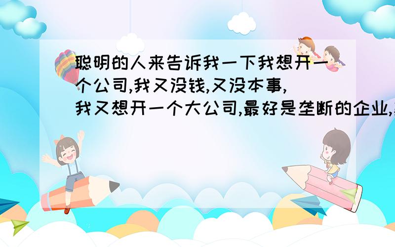 聪明的人来告诉我一下我想开一个公司,我又没钱,又没本事,我又想开一个大公司,最好是垄断的企业,暴利的企业,招一大批一大批没什么水平的人,又不会做事的人,又做不出个事的人,不是个人