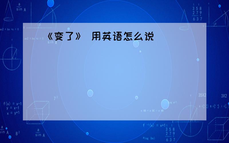 《变了》 用英语怎么说