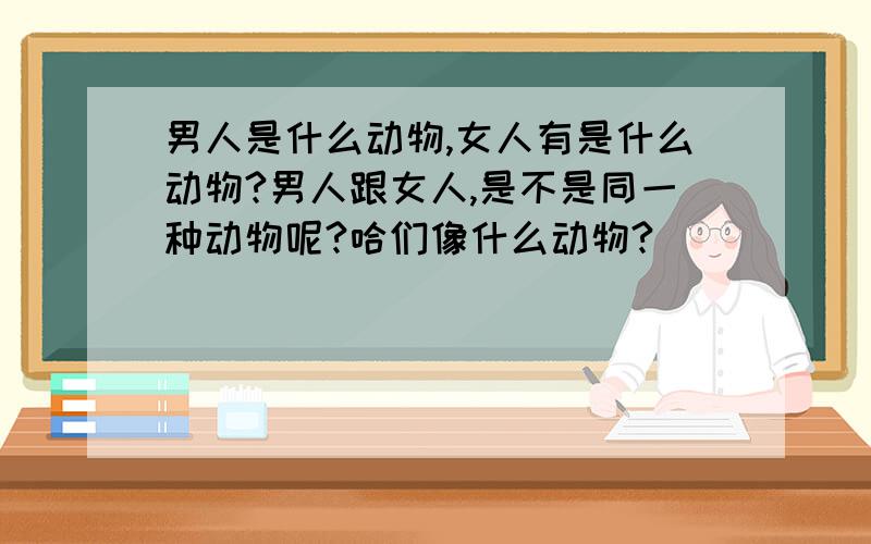 男人是什么动物,女人有是什么动物?男人跟女人,是不是同一种动物呢?哈们像什么动物?