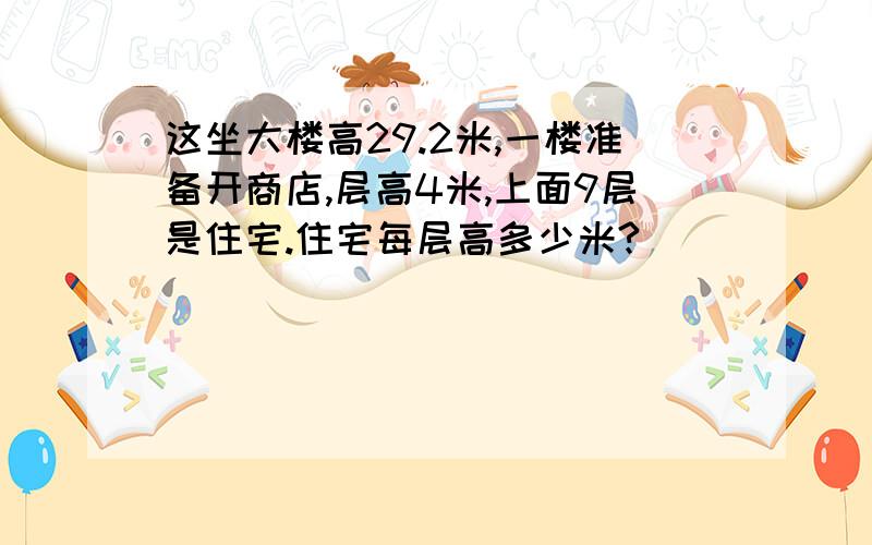 这坐大楼高29.2米,一楼准备开商店,层高4米,上面9层是住宅.住宅每层高多少米?